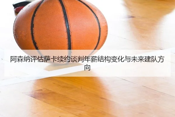 阿森纳评估萨卡续约谈判年薪结构变化与未来建队方向