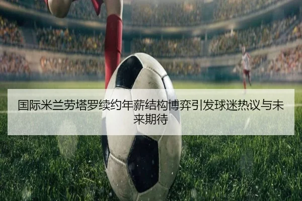 国际米兰劳塔罗续约年薪结构博弈引发球迷热议与未来期待