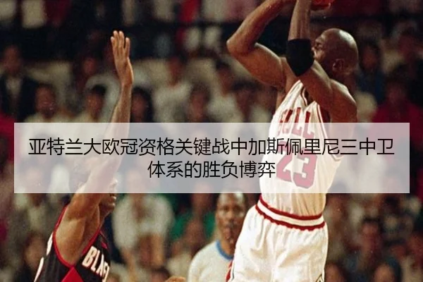 亚特兰大欧冠资格关键战中加斯佩里尼三中卫体系的胜负博弈